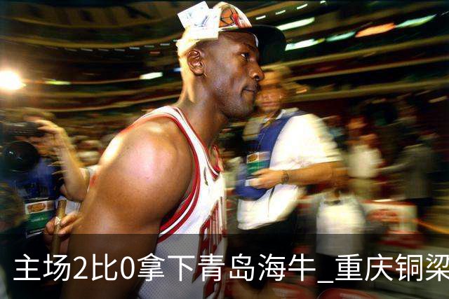 主场2比0拿下青岛海牛 重庆铜梁龙终结12轮不胜