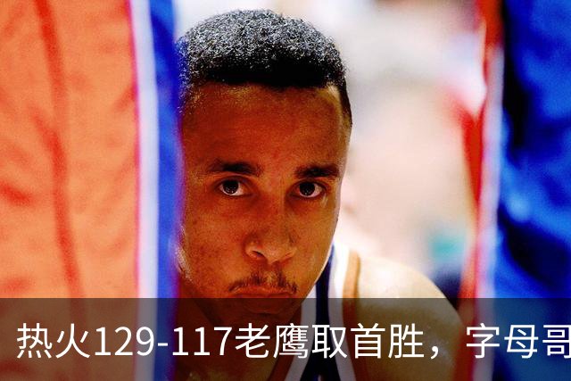 热火129-117老鹰取首胜，字母哥24+18，阿德巴约24+9