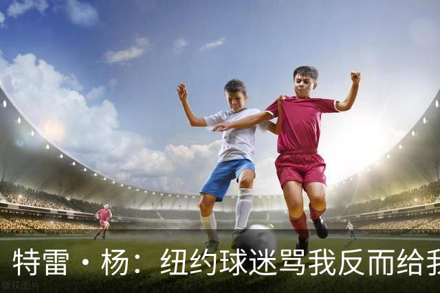 特雷·杨：纽约球迷骂我反而给我动力，但我还有别的队要担心