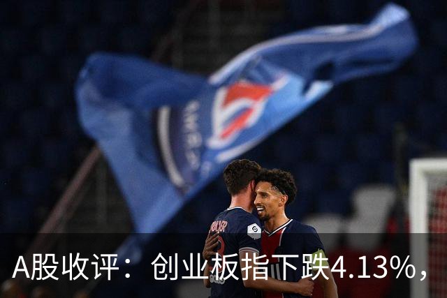 A股收评：创业板指下跌4.13%，白酒概念持续活跃